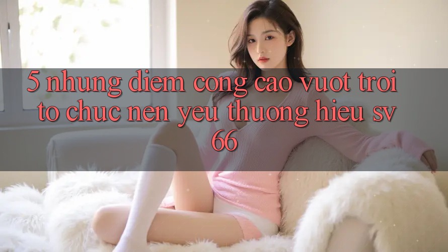 5. Những Điểm Cộng Cao vượt trội Tổ chức Nên Yêu thương Hiệu SV66 5. Những Điểm Cộng Cao vượt trội Tổ chức Nên Yêu thương Hiệu SV66