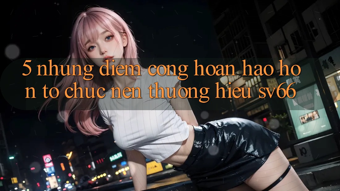 5. Những Điểm Cộng Hoàn hảo hơn Tổ chức Nên Thương Hiệu SV66