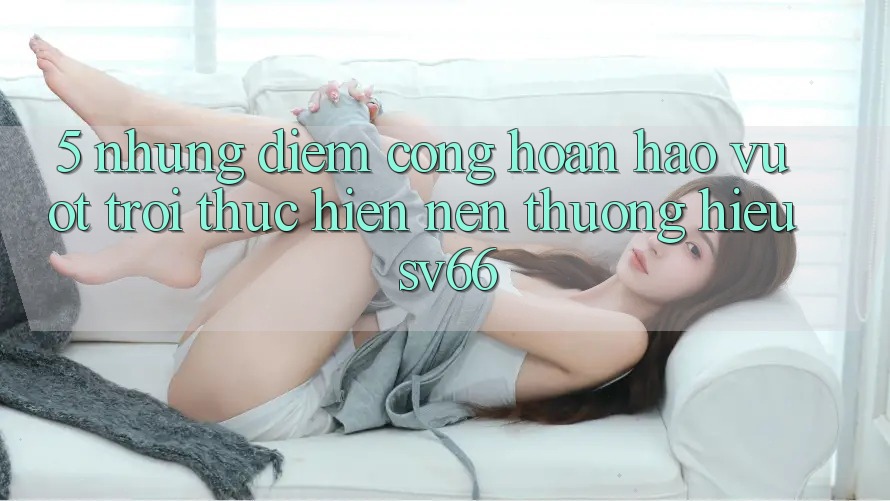 5. Những Điểm Cộng Hoàn hảo vượt trội Thực hiện Nên Thương Hiệu SV66 5. Những Điểm Cộng Hoàn hảo vượt trội Thực hiện Nên Thương Hiệu SV66