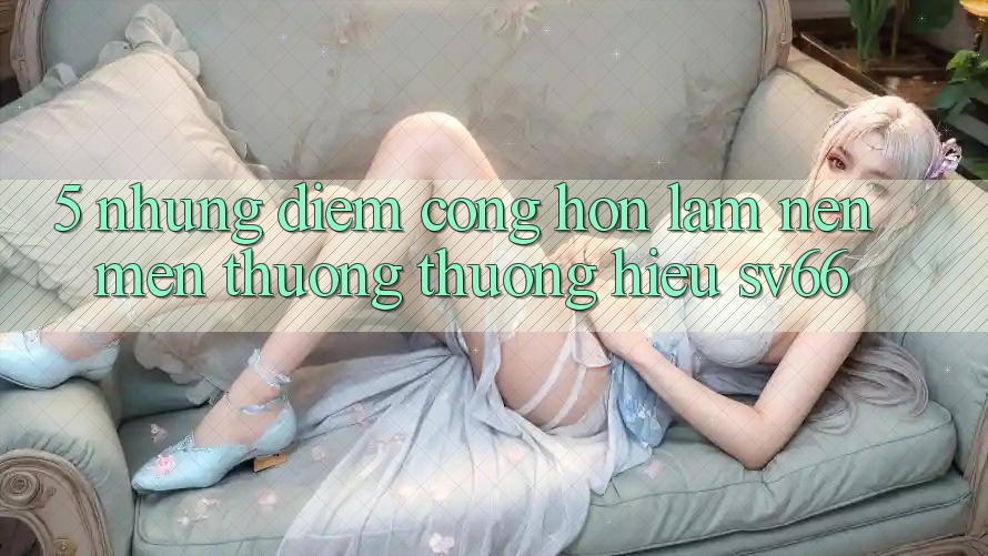 5. Những Điểm Cộng Hơn Làm Nên Mến thương thương Hiệu SV66