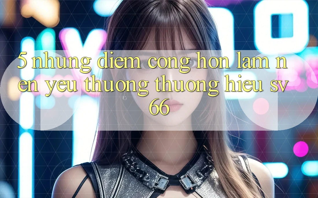 5. Những Điểm Cộng Hơn Làm Nên Yêu thương thương Hiệu SV66