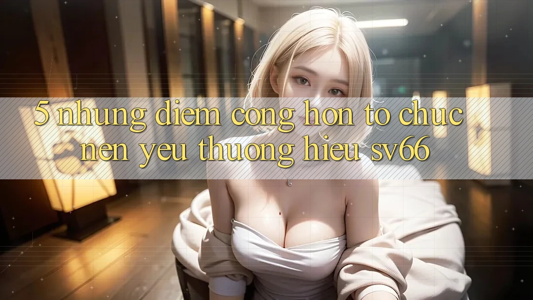 5. Những Điểm Cộng Hơn Tổ chức Nên Yêu thương Hiệu SV66