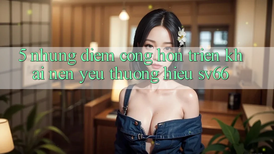 5. Những Điểm Cộng Hơn Triển khai Nên Yêu thương Hiệu SV66 5. Những Điểm Cộng Hơn Triển khai Nên Yêu thương Hiệu SV66