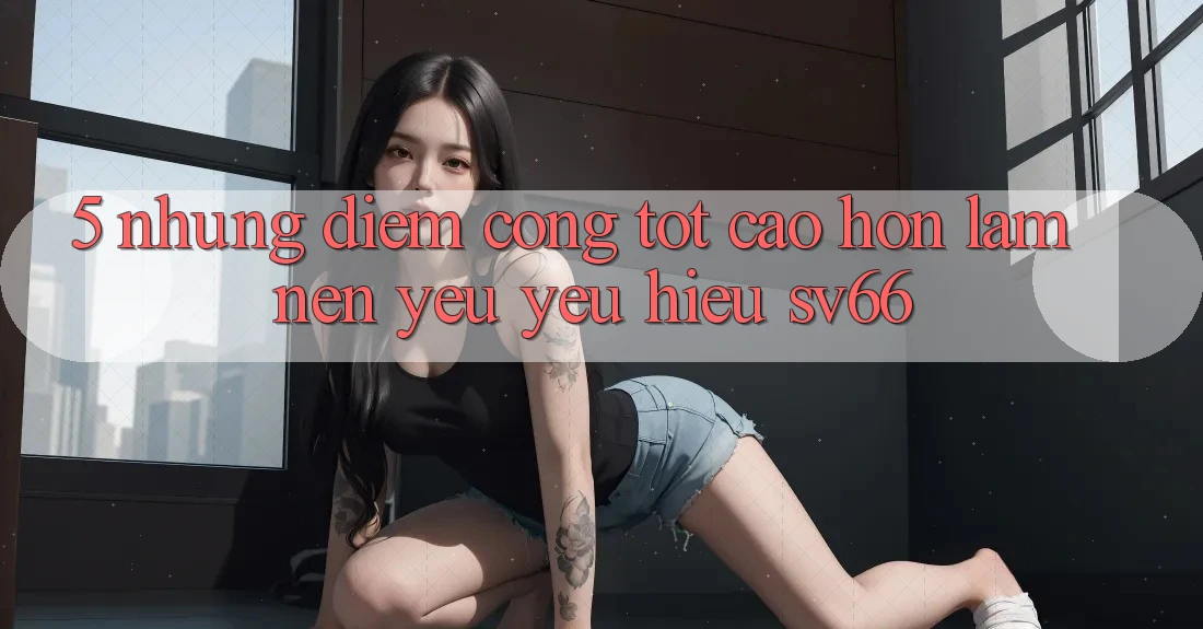 5. Những Điểm Cộng Tốt cao hơn Làm Nên Yêu yêu Hiệu SV66