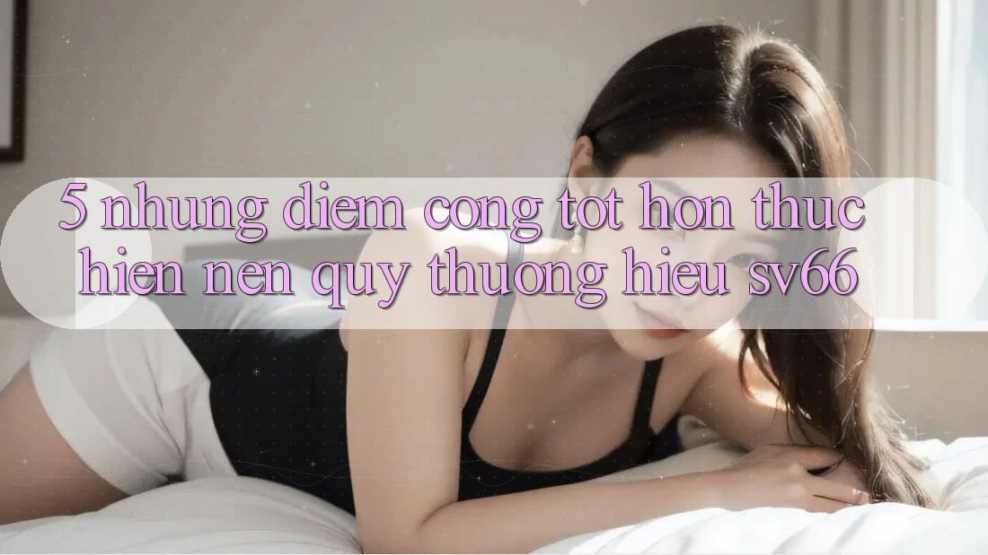 5. Những Điểm Cộng Tốt hơn Thực hiện Nên Quý thương Hiệu SV66 5. Những Điểm Cộng Tốt hơn Thực hiện Nên Quý thương Hiệu SV66