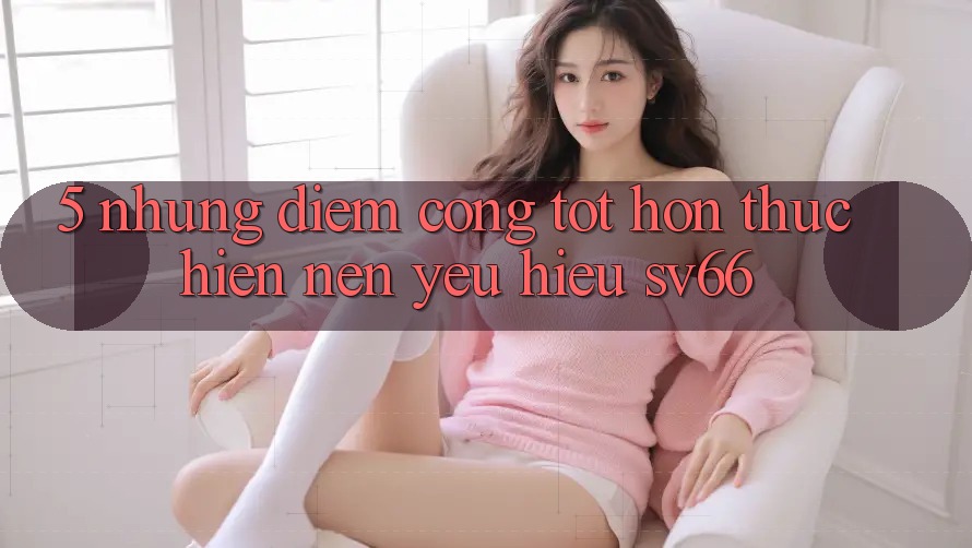 5. Những Điểm Cộng Tốt hơn Thực hiện Nên Yêu Hiệu SV66 5. Những Điểm Cộng Tốt hơn Thực hiện Nên Yêu Hiệu SV66