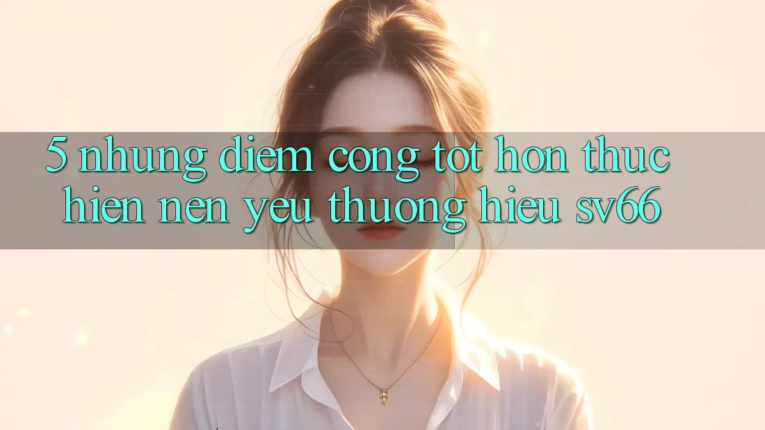 5. Những Điểm Cộng Tốt hơn Thực hiện Nên Yêu thương Hiệu SV66 5. Những Điểm Cộng Tốt hơn Thực hiện Nên Yêu thương Hiệu SV66