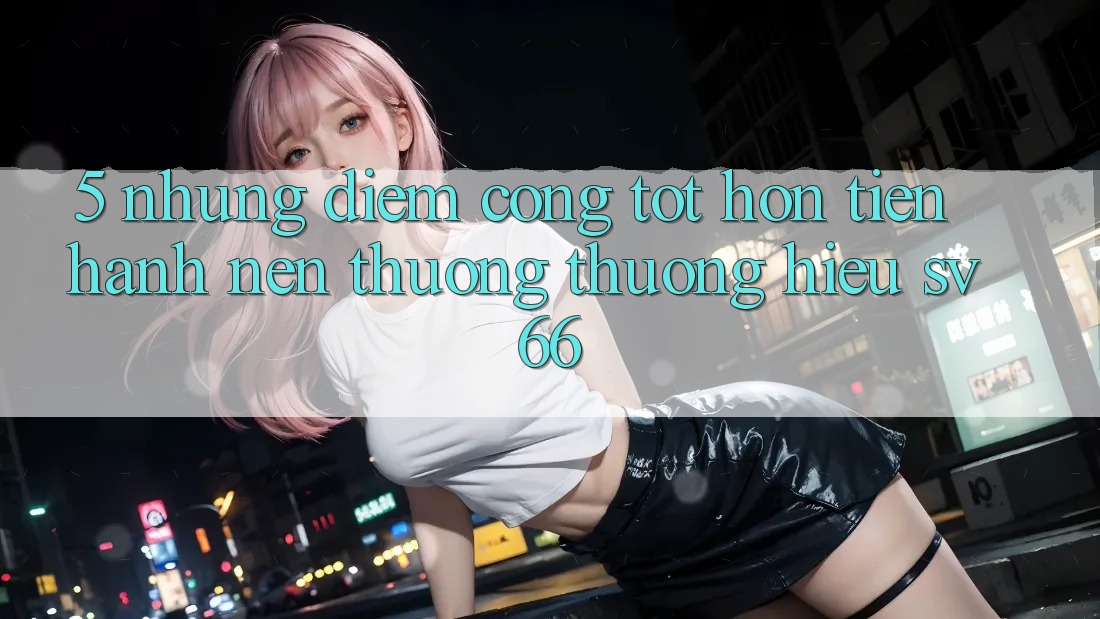 5. Những Điểm Cộng Tốt hơn Tiến hành Nên Thương thương Hiệu SV66