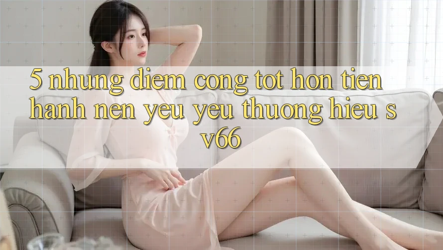 5. Những Điểm Cộng Tốt hơn Tiến hành Nên Yêu yêu thương Hiệu SV66 5. Những Điểm Cộng Tốt hơn Tiến hành Nên Yêu yêu thương Hiệu SV66