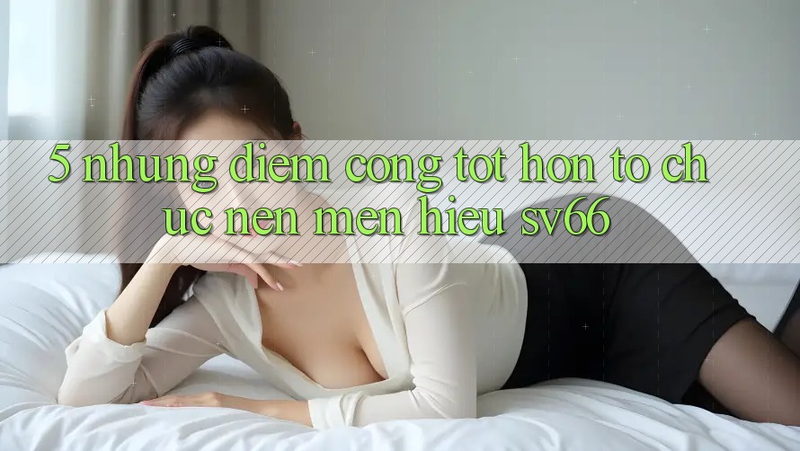 5. Những Điểm Cộng Tốt hơn Tổ chức Nên Mến Hiệu SV66