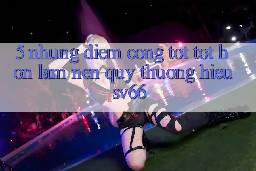 5. Những Điểm Cộng Tốt tốt hơn Làm Nên Quý thương Hiệu SV66 5. Những Điểm Cộng Tốt tốt hơn Làm Nên Quý thương Hiệu SV66