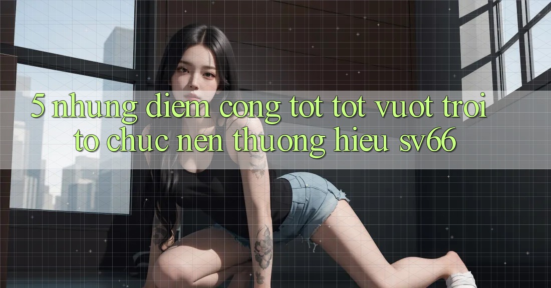 5. Những Điểm Cộng Tốt tốt vượt trội Tổ chức Nên Thương Hiệu SV66
