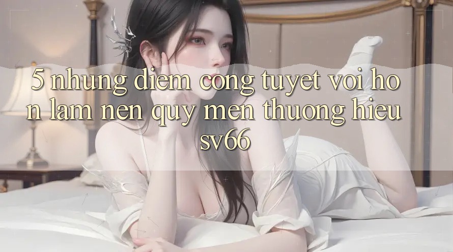 5. Những Điểm Cộng Tuyệt vời hơn Làm Nên Quý mến thương Hiệu SV66