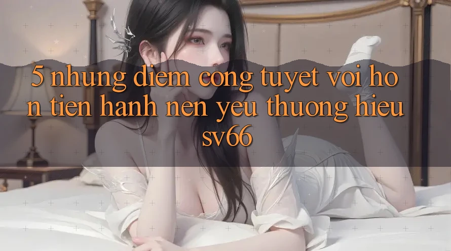 5. Những Điểm Cộng Tuyệt vời hơn Tiến hành Nên Yêu thương Hiệu SV66