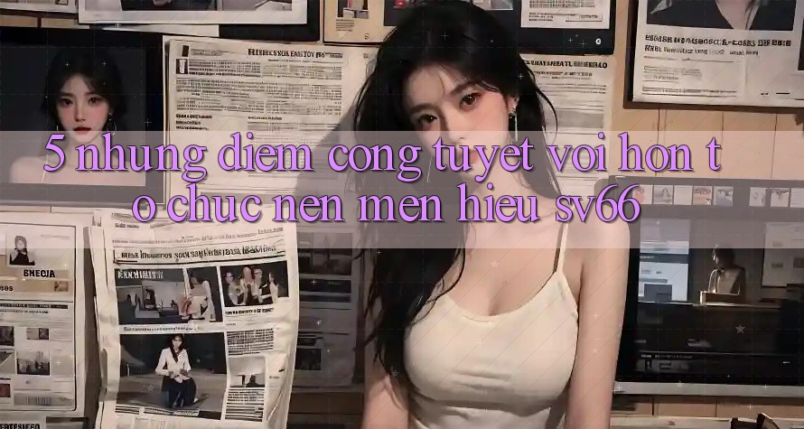 5. Những Điểm Cộng Tuyệt vời hơn Tổ chức Nên Mến Hiệu SV66