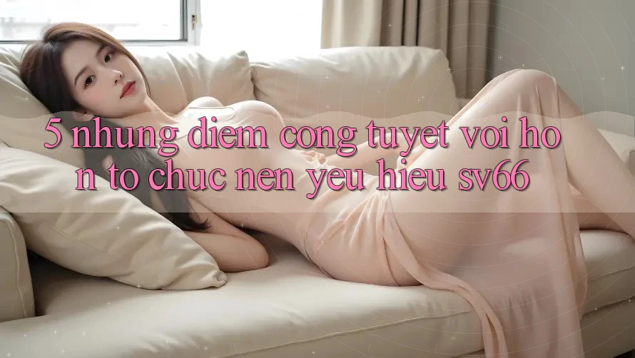 5. Những Điểm Cộng Tuyệt vời hơn Tổ chức Nên Yêu Hiệu SV66