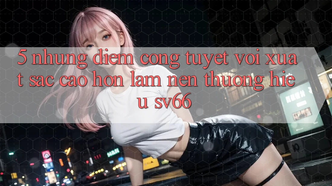5. Những Điểm Cộng Tuyệt vời xuất sắc cao hơn Làm Nên Thương Hiệu SV66