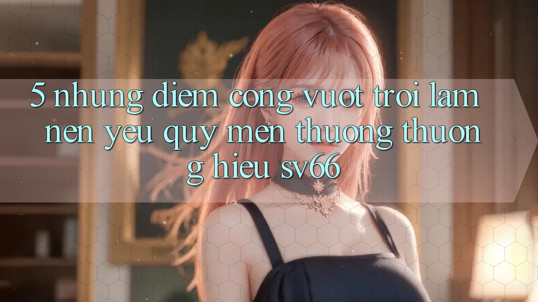 5. Những Điểm Cộng Vượt Trội Làm Nên Yêu quý mến thương thương Hiệu SV66