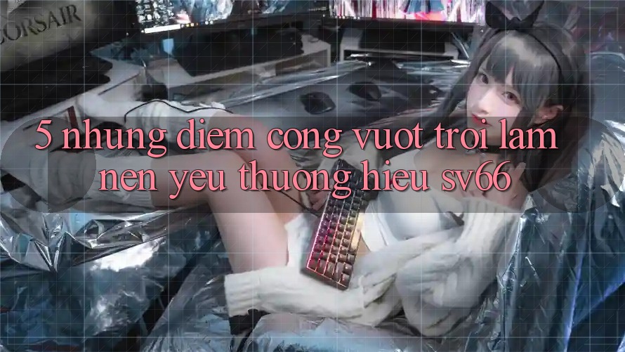 5. Những Điểm Cộng Vượt Trội Làm Nên Yêu thương Hiệu SV66