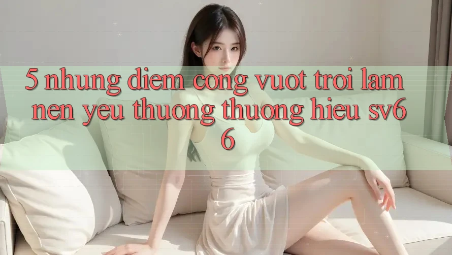 5. Những Điểm Cộng Vượt Trội Làm Nên Yêu thương thương Hiệu SV66