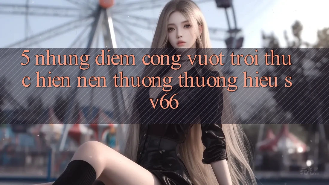 5. Những Điểm Cộng Vượt Trội Thực hiện Nên Thương thương Hiệu SV66 5. Những Điểm Cộng Vượt Trội Thực hiện Nên Thương thương Hiệu SV66