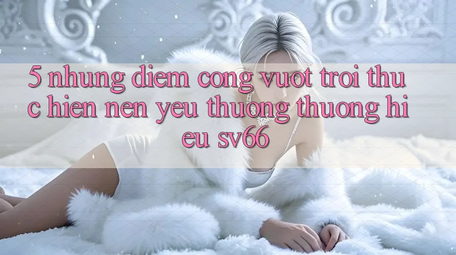 5. Những Điểm Cộng Vượt Trội Thực hiện Nên Yêu thương thương Hiệu SV66