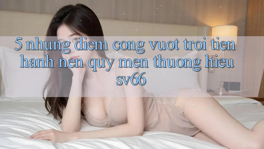 5. Những Điểm Cộng Vượt trội Tiến hành Nên Quý mến thương Hiệu SV66
