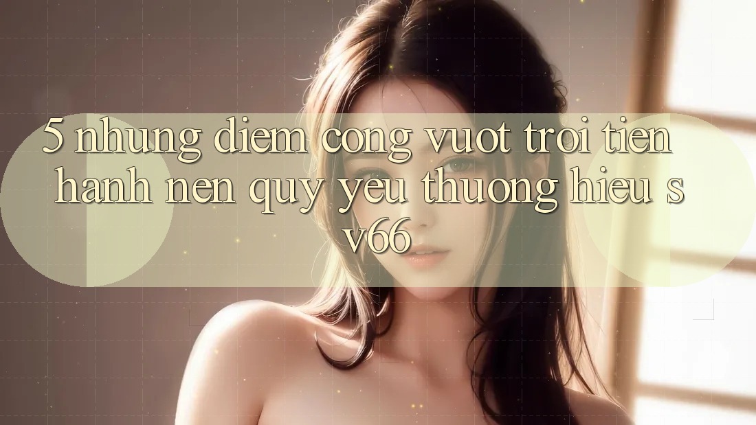 5. Những Điểm Cộng Vượt Trội Tiến hành Nên Quý yêu thương Hiệu SV66