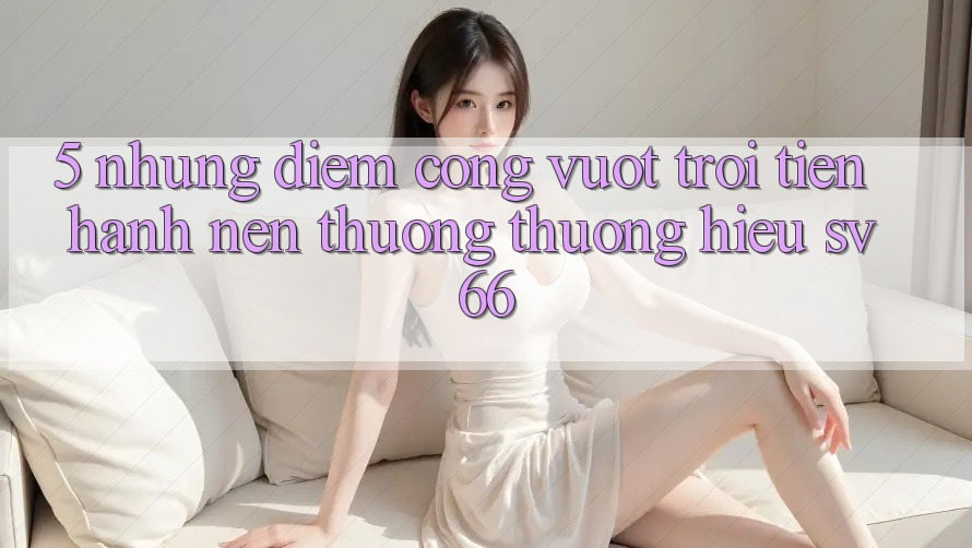 5. Những Điểm Cộng Vượt Trội Tiến hành Nên Thương thương Hiệu SV66