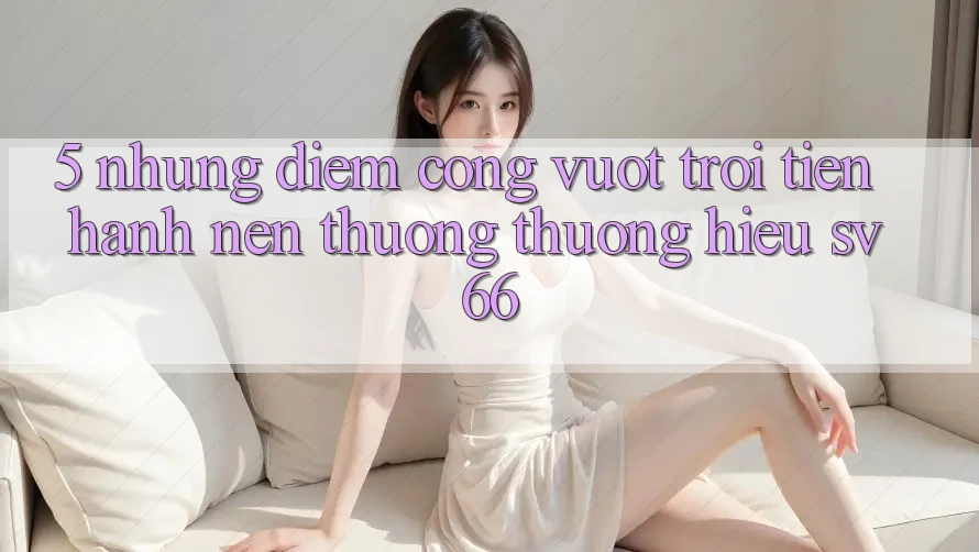 5. Những Điểm Cộng Vượt Trội Tiến hành Nên Thương thương Hiệu SV66