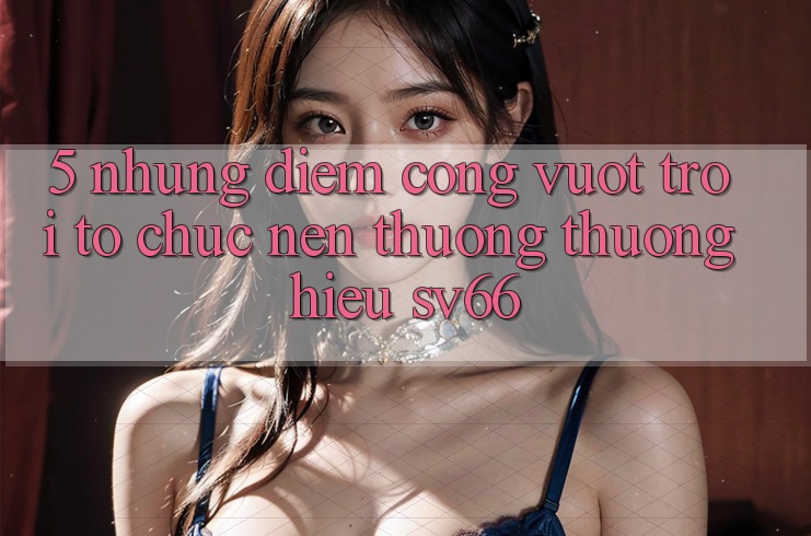 5. Những Điểm Cộng Vượt Trội Tổ chức Nên Thương thương Hiệu SV66