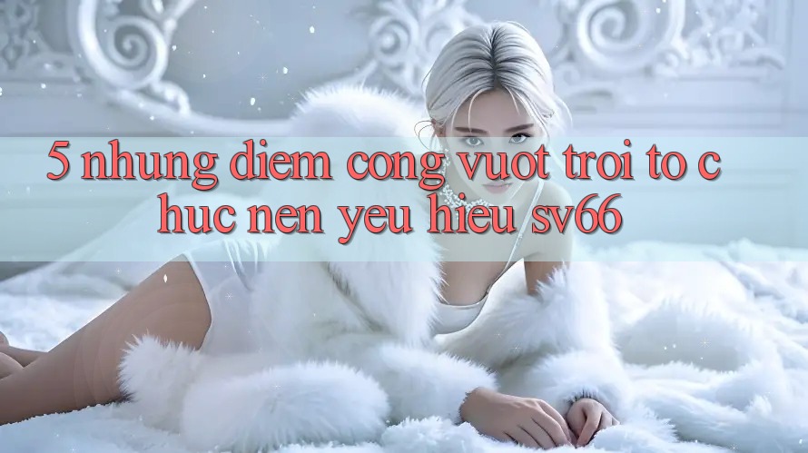 5. Những Điểm Cộng Vượt Trội Tổ chức Nên Yêu Hiệu SV66
