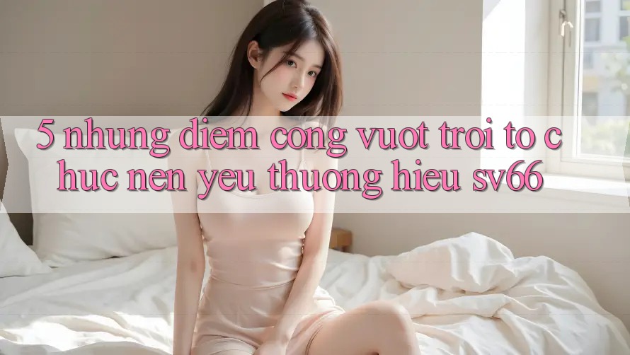 5. Những Điểm Cộng Vượt Trội Tổ chức Nên Yêu thương Hiệu SV66