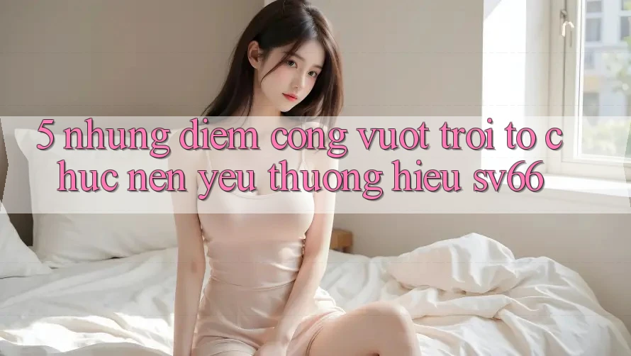 5. Những Điểm Cộng Vượt Trội Tổ chức Nên Yêu thương Hiệu SV66