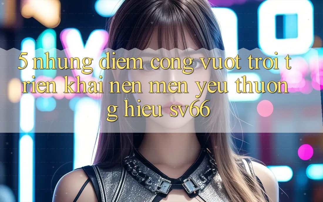 5. Những Điểm Cộng Vượt Trội Triển khai Nên Mến yêu thương Hiệu SV66