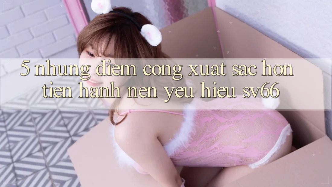 5. Những Điểm Cộng Xuất sắc hơn Tiến hành Nên Yêu Hiệu SV66 5. Những Điểm Cộng Xuất sắc hơn Tiến hành Nên Yêu Hiệu SV66