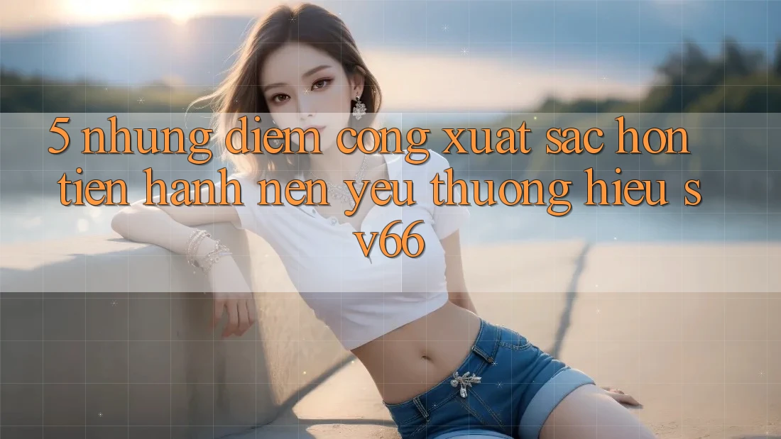5. Những Điểm Cộng Xuất sắc hơn Tiến hành Nên Yêu thương Hiệu SV66