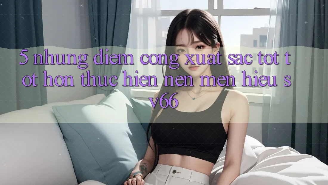 5. Những Điểm Cộng Xuất sắc tốt tốt hơn Thực hiện Nên Mến Hiệu SV66