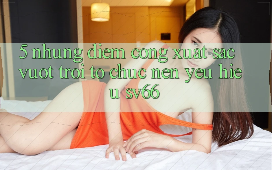 5. Những Điểm Cộng Xuất sắc vượt trội Tổ chức Nên Yêu Hiệu SV66
