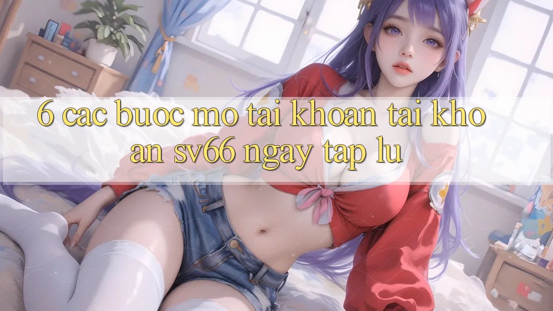 6. Các bước Mở tài khoản Tài Khoản SV66 Ngay tắp lự 6. Các bước Mở tài khoản Tài Khoản SV66 Ngay tắp lự