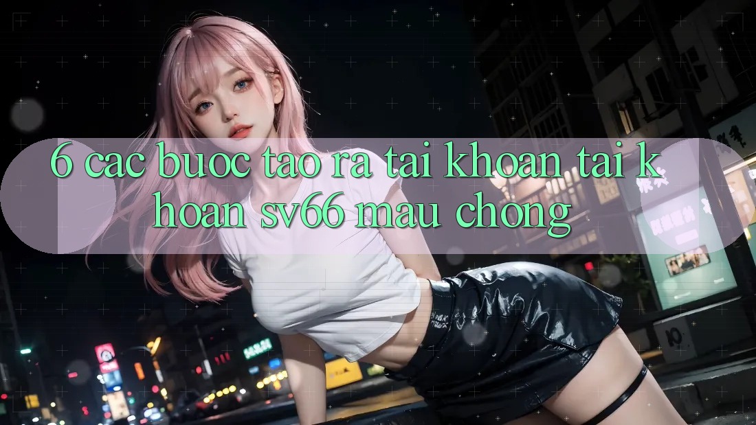 6. Các bước Tạo ra tài khoản Tài Khoản SV66 Mau Chóng 6. Các bước Tạo ra tài khoản Tài Khoản SV66 Mau Chóng