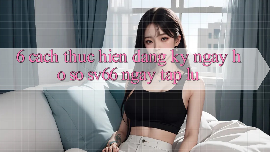 6. Cách thực hiện Đăng ký ngay Hồ sơ SV66 Ngay tắp lự 6. Cách thực hiện Đăng ký ngay Hồ sơ SV66 Ngay tắp lự