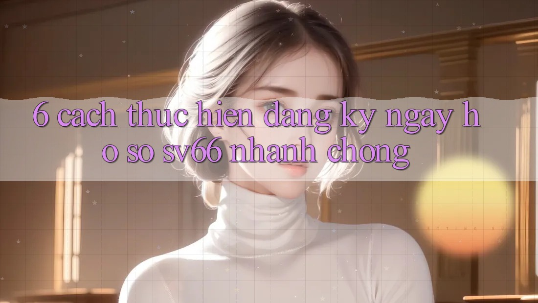 6. Cách thực hiện Đăng ký ngay Hồ sơ SV66 Nhanh Chóng 6. Cách thực hiện Đăng ký ngay Hồ sơ SV66 Nhanh Chóng