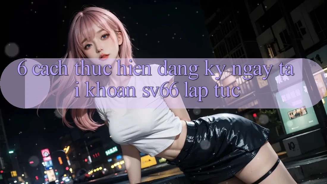 6. Cách thực hiện Đăng ký ngay Tài Khoản SV66 Lập tức