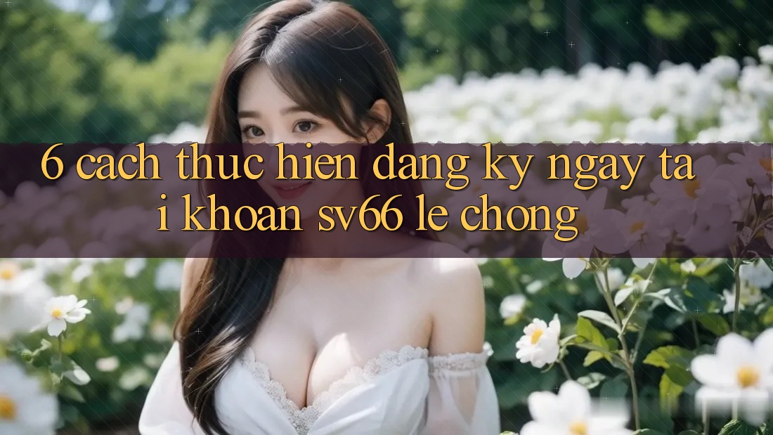 6. Cách thực hiện Đăng ký ngay Tài Khoản SV66 Lẹ Chóng 6. Cách thực hiện Đăng ký ngay Tài Khoản SV66 Lẹ Chóng