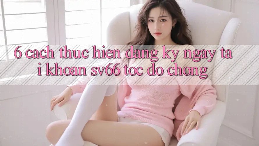 6. Cách thực hiện Đăng ký ngay Tài Khoản SV66 Tốc độ Chóng