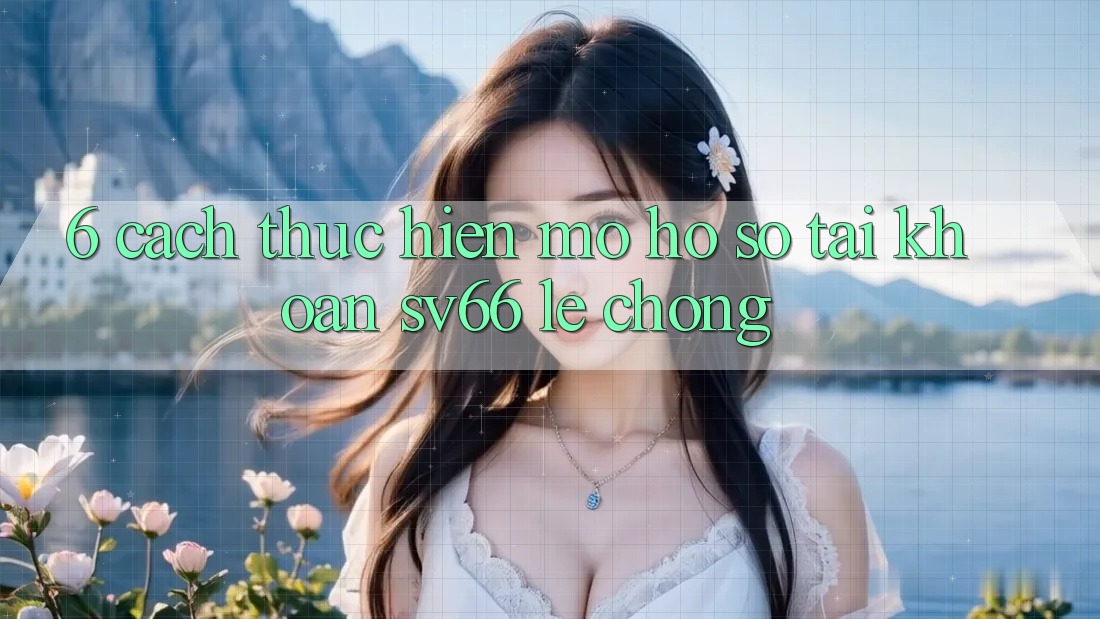 6. Cách thực hiện Mở hồ sơ Tài Khoản SV66 Lẹ Chóng