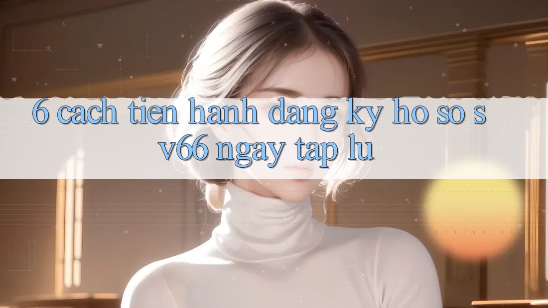 6. Cách tiến hành Đăng ký Hồ sơ SV66 Ngay tắp lự