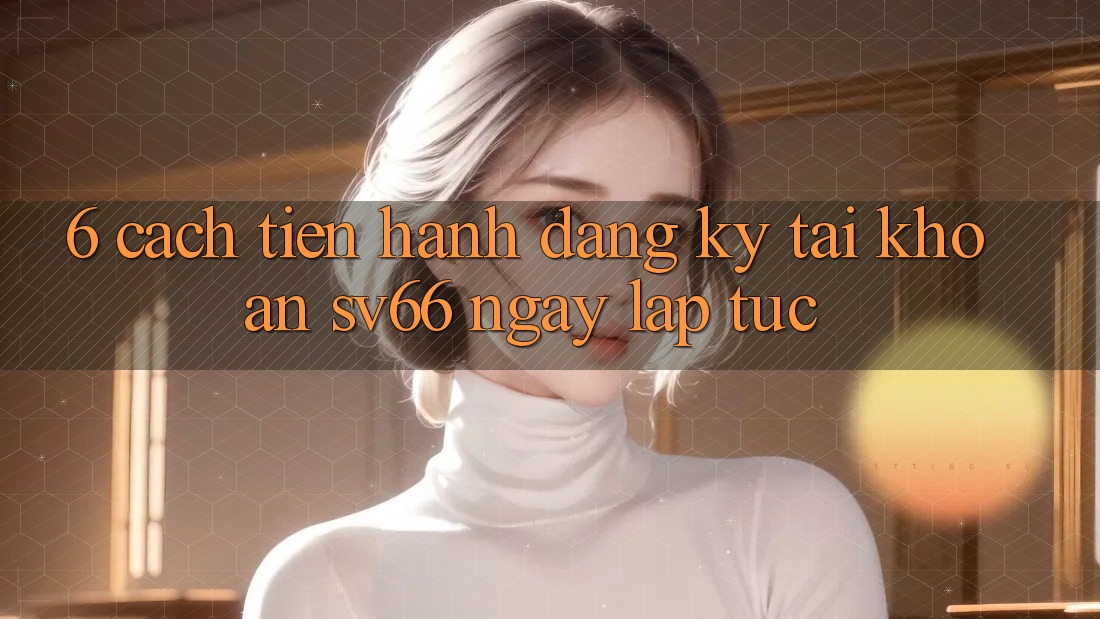 6. Cách tiến hành Đăng Ký Tài Khoản SV66 Ngay lập tức