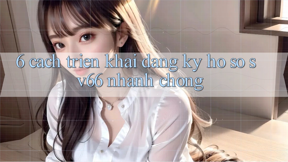 6. Cách triển khai Đăng Ký Hồ sơ SV66 Nhanh Chóng 6. Cách triển khai Đăng Ký Hồ sơ SV66 Nhanh Chóng
